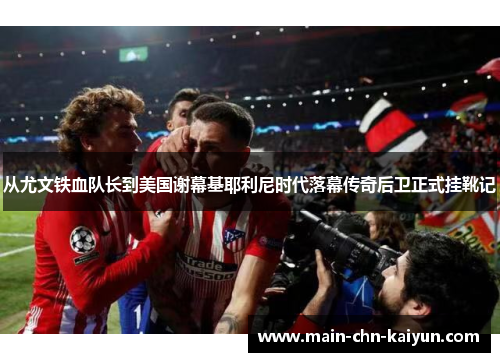 从尤文铁血队长到美国谢幕基耶利尼时代落幕传奇后卫正式挂靴记